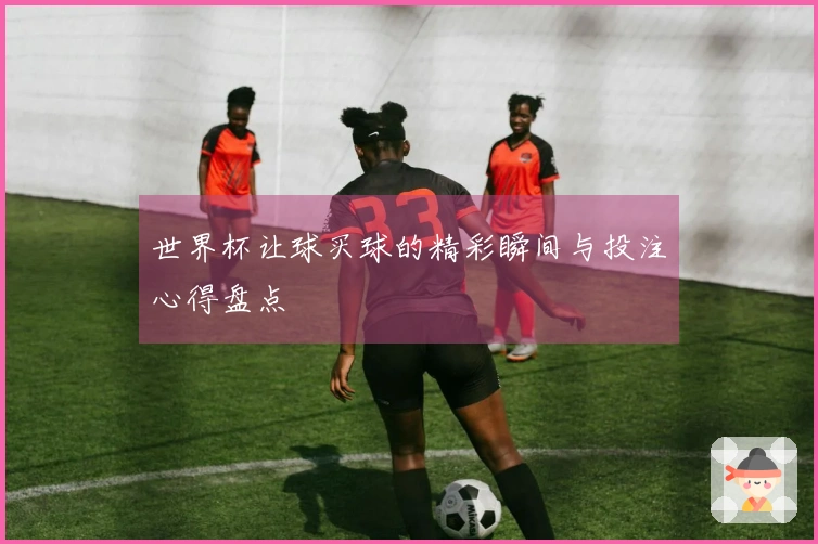世界杯让球买球的精彩瞬间与投注心得盘点