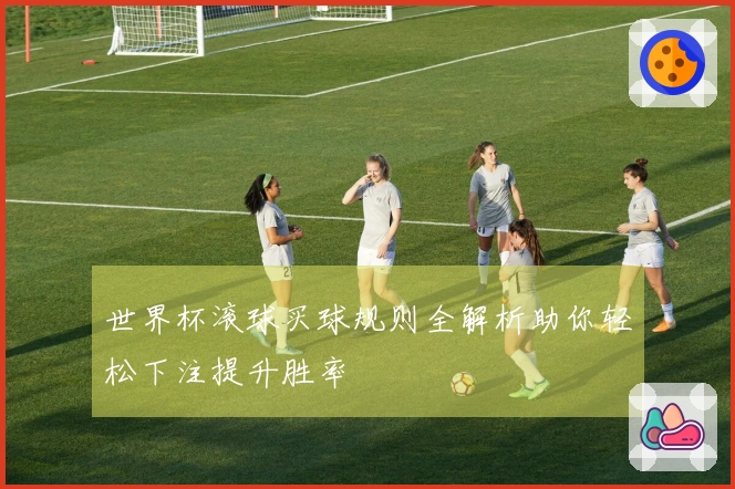 世界杯滚球买球规则全解析助你轻松下注提升胜率
